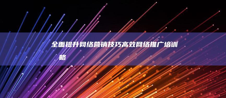 全面提升网络营销技巧：高效网络推广培训战略